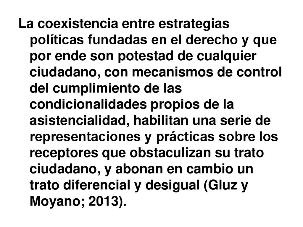 La coexistencia entre estrategias políticas fundadas en el derecho y que por ende son potestad de cualquier ciudadano, con mecanismos de control del cumplimiento de las condicionalidades propios de la asistencialidad, habilitan una serie de representaciones y prácticas sobre los receptores que obstaculizan su trato ciudadano, y abonan en cambio un trato diferencial y desigual (Gluz y Moyano; 2013).