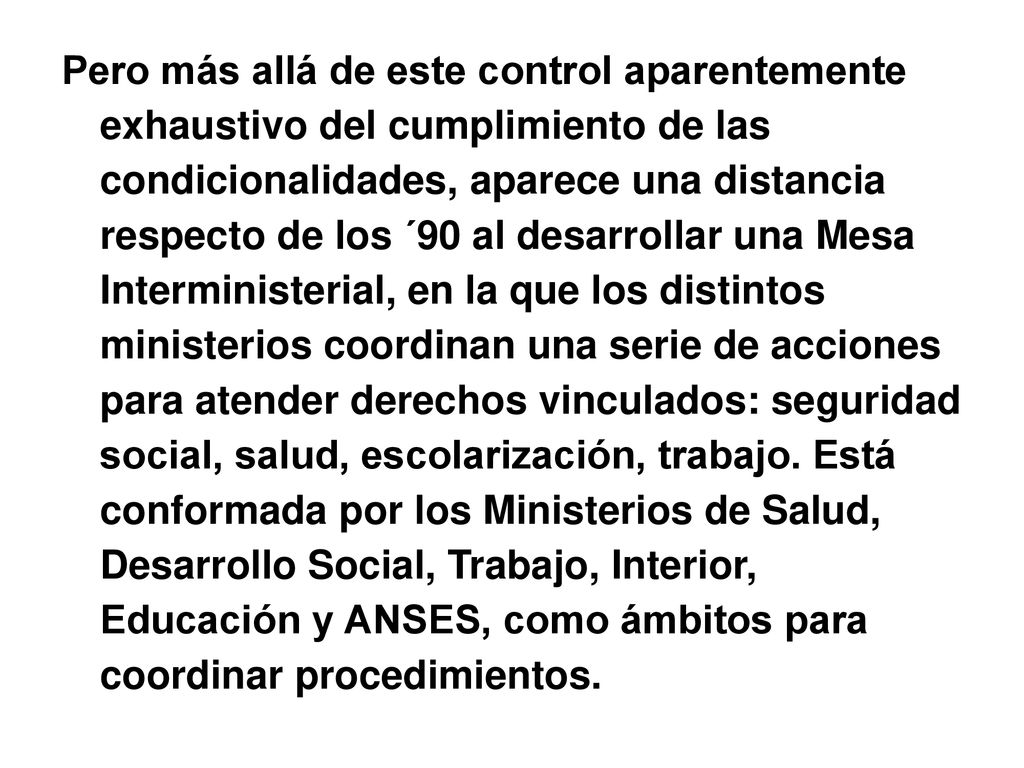 Pero más allá de este control aparentemente exhaustivo del cumplimiento de las condicionalidades, aparece una distancia respecto de los ´90 al desarrollar una Mesa Interministerial, en la que los distintos ministerios coordinan una serie de acciones para atender derechos vinculados: seguridad social, salud, escolarización, trabajo.