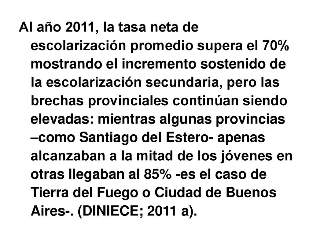 Al año 2011, la tasa neta de escolarización promedio supera el 70% mostrando el incremento sostenido de la escolarización secundaria, pero las brechas provinciales continúan siendo elevadas: mientras algunas provincias –como Santiago del Estero- apenas alcanzaban a la mitad de los jóvenes en otras llegaban al 85% -es el caso de Tierra del Fuego o Ciudad de Buenos Aires-.