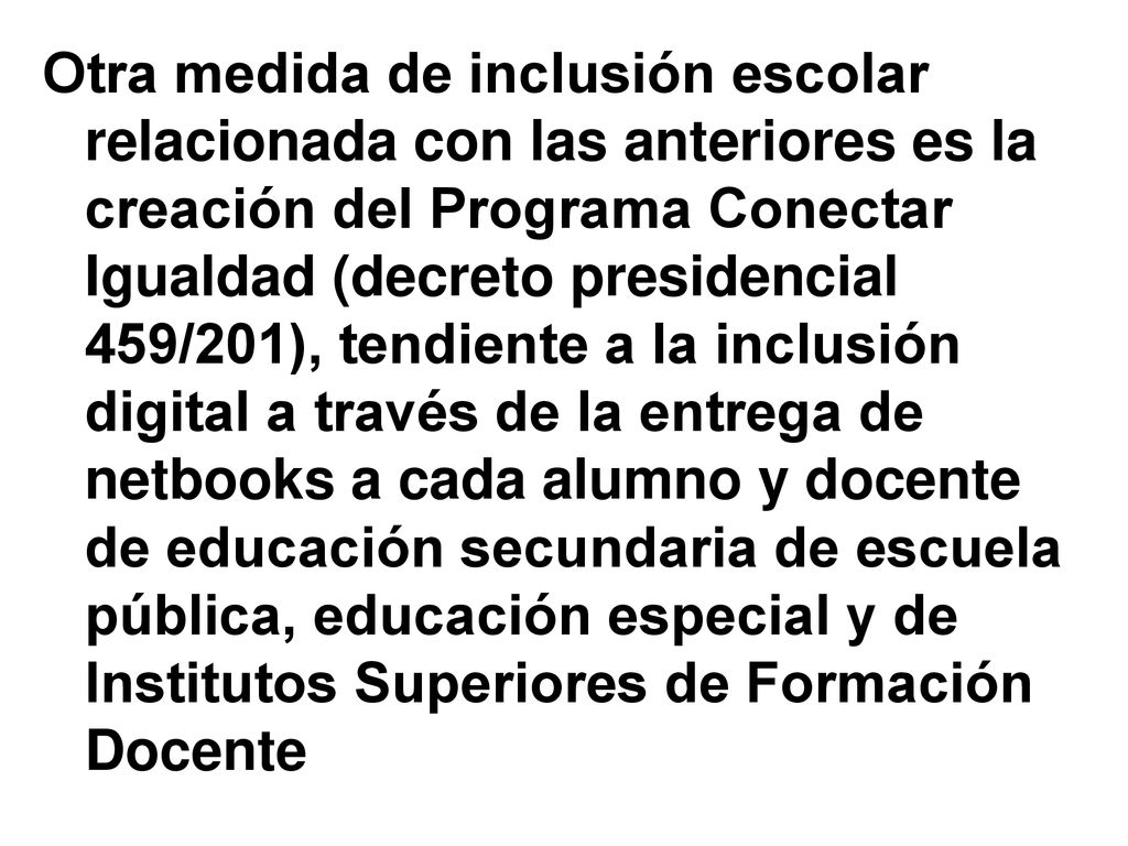 Otra medida de inclusión escolar relacionada con las anteriores es la creación del Programa Conectar Igualdad (decreto presidencial 459/201), tendiente a la inclusión digital a través de la entrega de netbooks a cada alumno y docente de educación secundaria de escuela pública, educación especial y de Institutos Superiores de Formación Docente