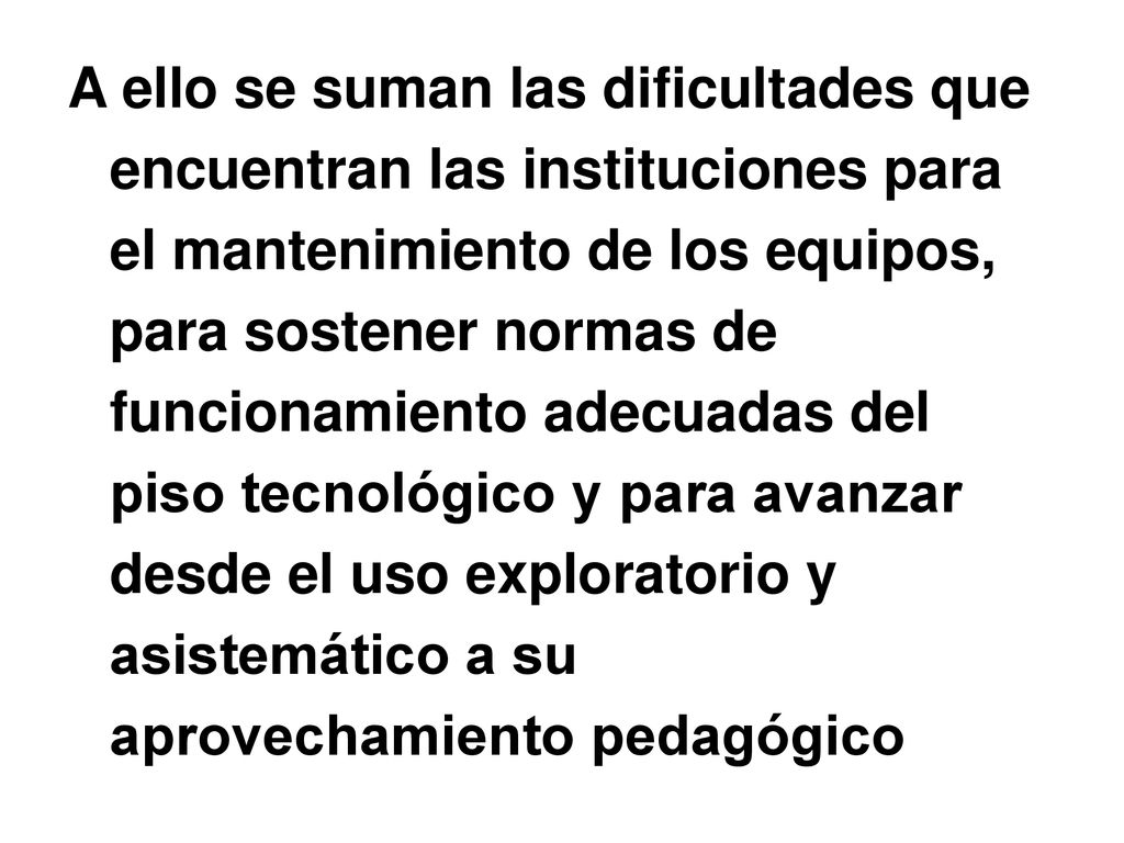 A ello se suman las dificultades que encuentran las instituciones para el mantenimiento de los equipos, para sostener normas de funcionamiento adecuadas del piso tecnológico y para avanzar desde el uso exploratorio y asistemático a su aprovechamiento pedagógico