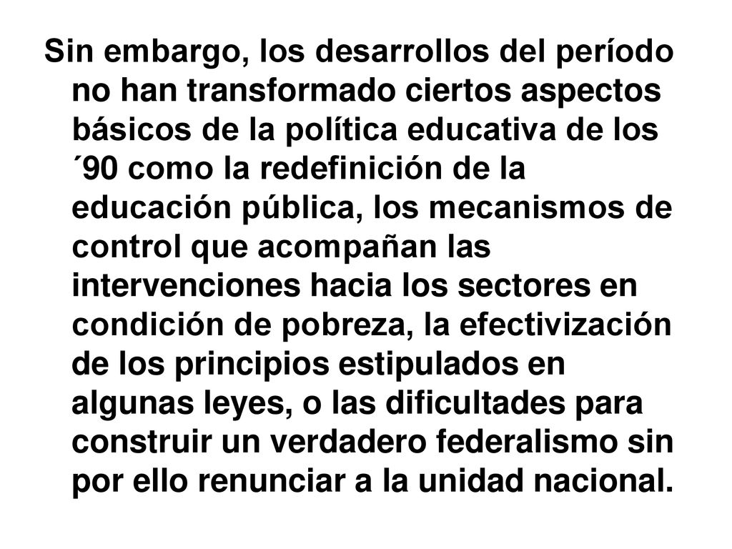 Sin embargo, los desarrollos del período no han transformado ciertos aspectos básicos de la política educativa de los ´90 como la redefinición de la educación pública, los mecanismos de control que acompañan las intervenciones hacia los sectores en condición de pobreza, la efectivización de los principios estipulados en algunas leyes, o las dificultades para construir un verdadero federalismo sin por ello renunciar a la unidad nacional.