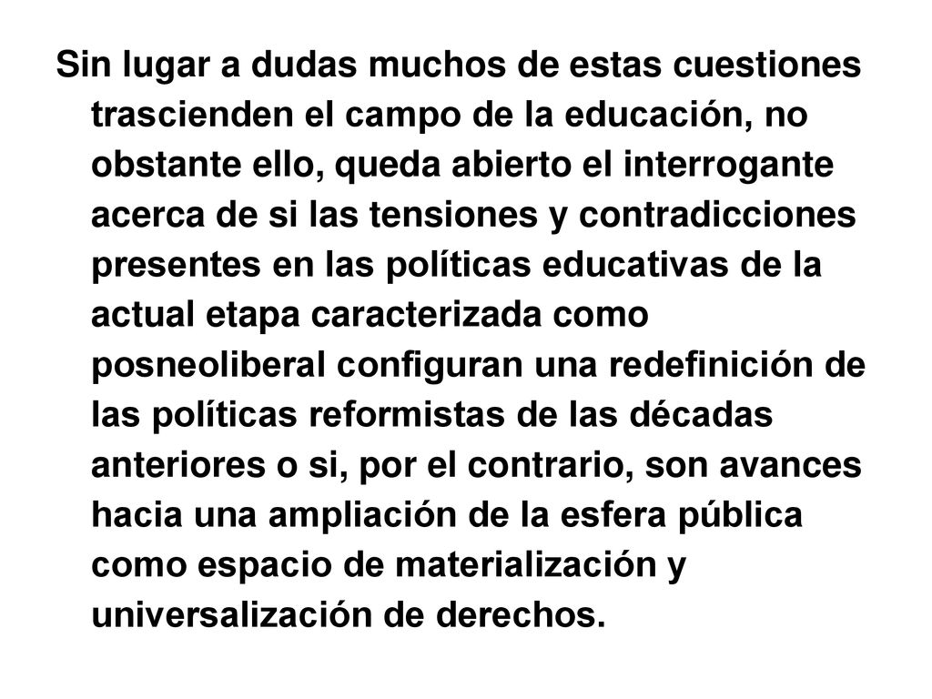 Sin lugar a dudas muchos de estas cuestiones trascienden el campo de la educación, no obstante ello, queda abierto el interrogante acerca de si las tensiones y contradicciones presentes en las políticas educativas de la actual etapa caracterizada como posneoliberal configuran una redefinición de las políticas reformistas de las décadas anteriores o si, por el contrario, son avances hacia una ampliación de la esfera pública como espacio de materialización y universalización de derechos.