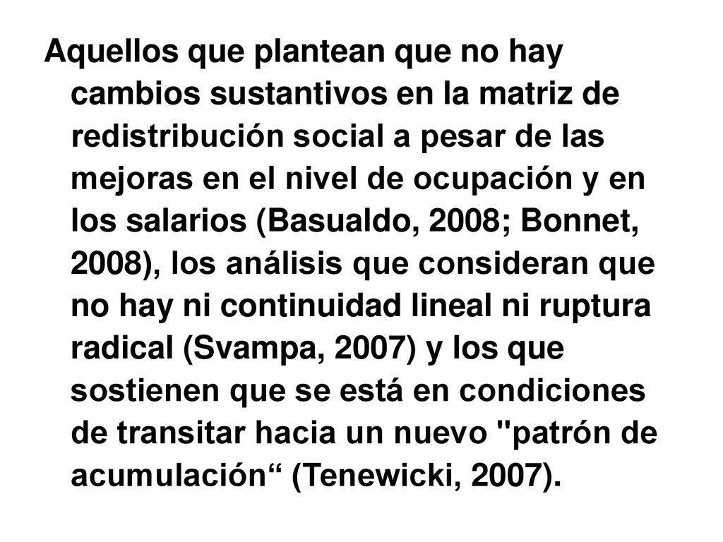 Aquellos que plantean que no hay cambios sustantivos en la matriz de redistribución social a pesar de las mejoras en el nivel de ocupación y en los salarios (Basualdo, 2008; Bonnet, 2008), los análisis que consideran que no hay ni continuidad lineal ni ruptura radical (Svampa, 2007) y los que sostienen que se está en condiciones de transitar hacia un nuevo patrón de acumulación (Tenewicki, 2007).
