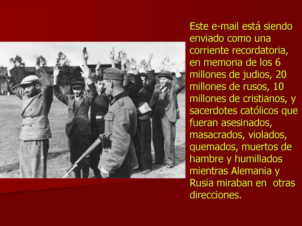 Este  está siendo enviado como una corriente recordatoria, en memoria de los 6 millones de judios, 20 millones de rusos, 10 millones de cristianos, y sacerdotes católicos que fueran asesinados, masacrados, violados, quemados, muertos de hambre y humillados mientras Alemania y Rusia miraban en otras direcciones.