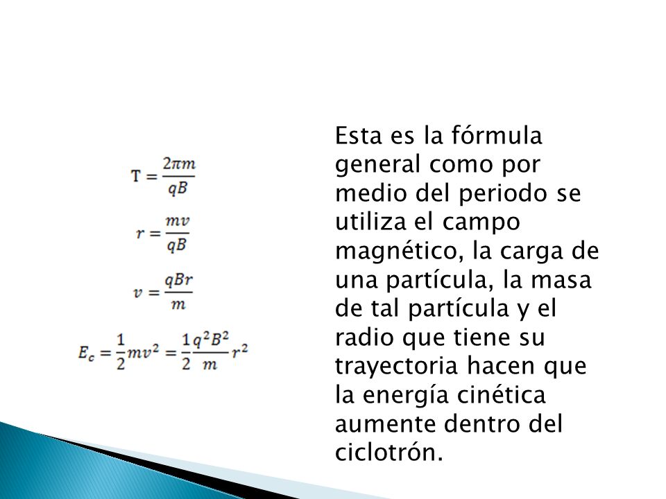 Esta es la fórmula general como por medio del periodo se utiliza el campo magnético, la carga de una partícula, la masa de tal partícula y el radio que tiene su trayectoria hacen que la energía cinética aumente dentro del ciclotrón.