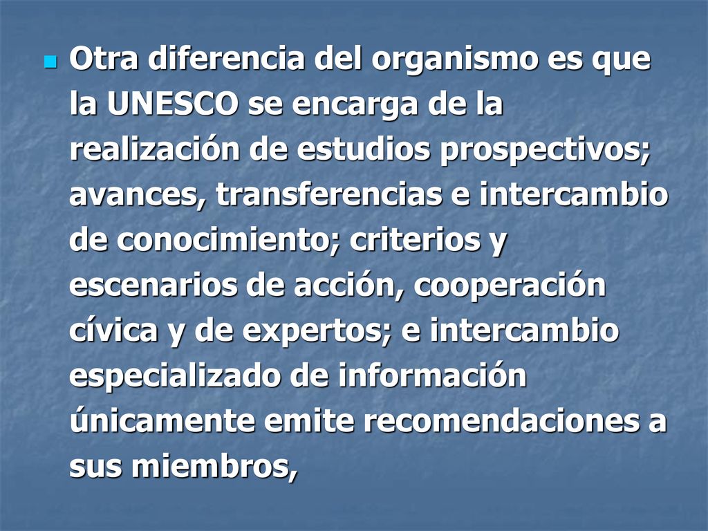 Otra diferencia del organismo es que la UNESCO se encarga de la realización de estudios prospectivos; avances, transferencias e intercambio de conocimiento; criterios y escenarios de acción, cooperación cívica y de expertos; e intercambio especializado de información únicamente emite recomendaciones a sus miembros,