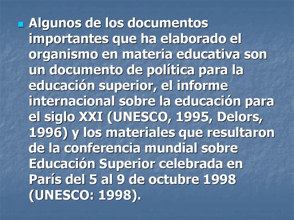 Algunos de los documentos importantes que ha elaborado el organismo en materia educativa son un documento de política para la educación superior, el informe internacional sobre la educación para el siglo XXI (UNESCO, 1995, Delors, 1996) y los materiales que resultaron de la conferencia mundial sobre Educación Superior celebrada en París del 5 al 9 de octubre 1998 (UNESCO: 1998).