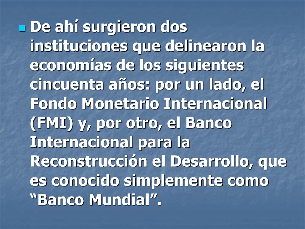 De ahí surgieron dos instituciones que delinearon la economías de los siguientes cincuenta años: por un lado, el Fondo Monetario Internacional (FMI) y, por otro, el Banco Internacional para la Reconstrucción el Desarrollo, que es conocido simplemente como Banco Mundial .