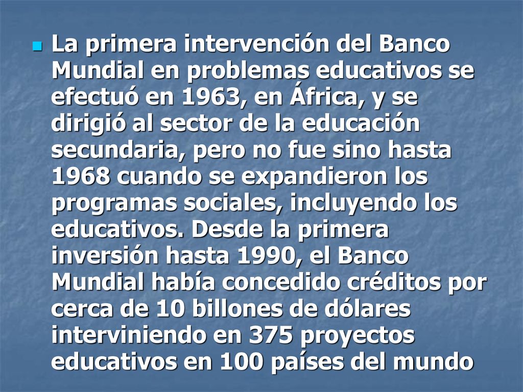 La primera intervención del Banco Mundial en problemas educativos se efectuó en 1963, en África, y se dirigió al sector de la educación secundaria, pero no fue sino hasta 1968 cuando se expandieron los programas sociales, incluyendo los educativos.