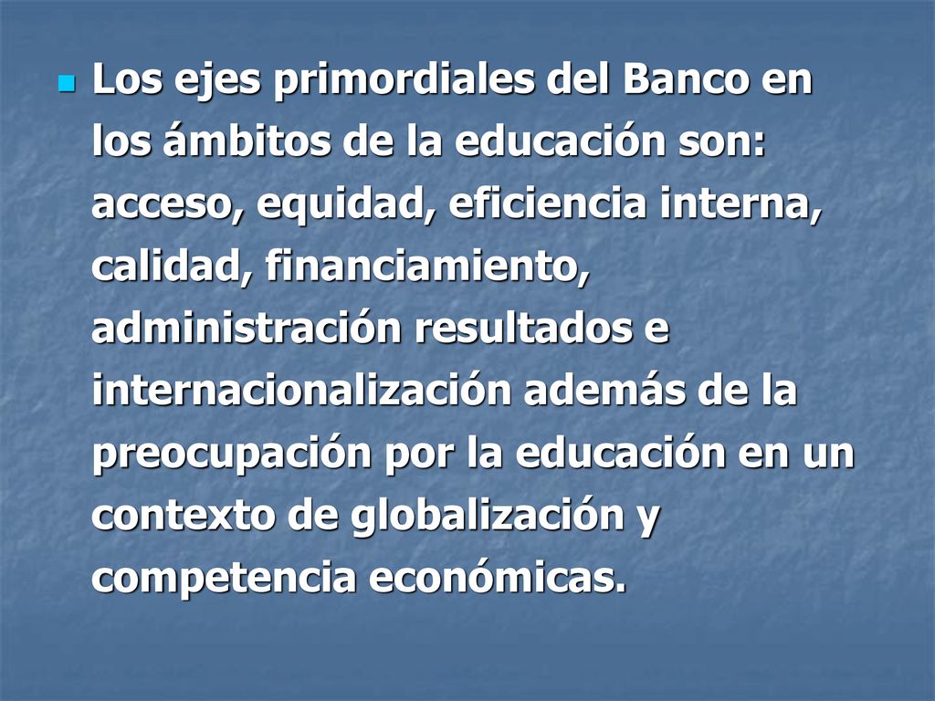 Los ejes primordiales del Banco en los ámbitos de la educación son: acceso, equidad, eficiencia interna, calidad, financiamiento, administración resultados e internacionalización además de la preocupación por la educación en un contexto de globalización y competencia económicas.