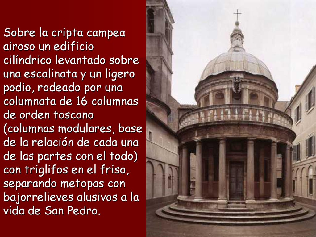 Sobre la cripta campea airoso un edificio cilíndrico levantado sobre una escalinata y un ligero podio, rodeado por una columnata de 16 columnas de orden toscano (columnas modulares, base de la relación de cada una de las partes con el todo) con triglifos en el friso, separando metopas con bajorrelieves alusivos a la vida de San Pedro.