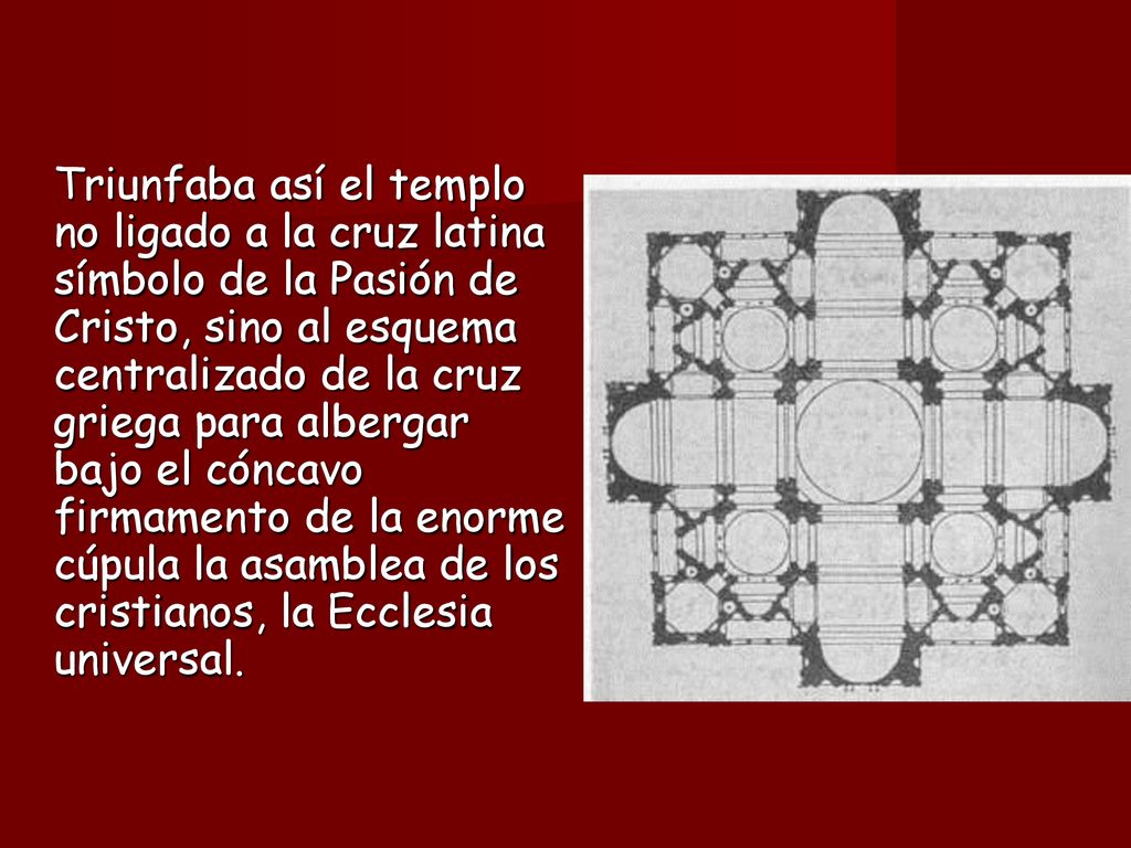 Triunfaba así el templo no ligado a la cruz latina símbolo de la Pasión de Cristo, sino al esquema centralizado de la cruz griega para albergar bajo el cóncavo firmamento de la enorme cúpula la asamblea de los cristianos, la Ecclesia universal.