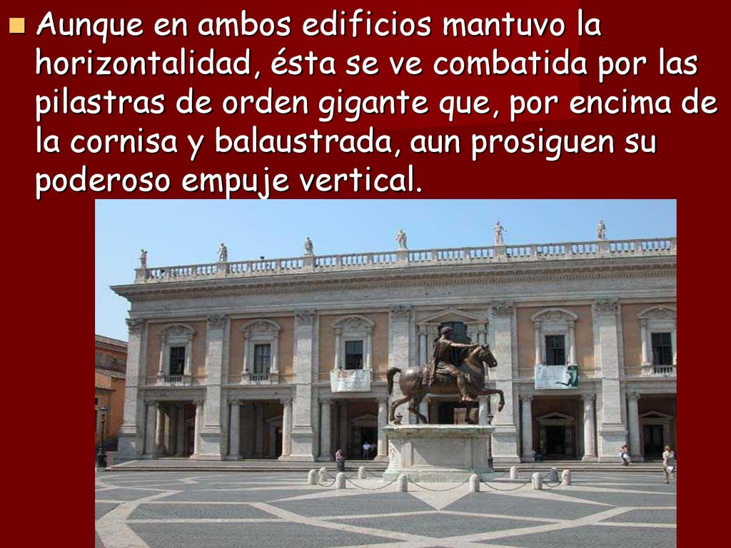 Aunque en ambos edificios mantuvo la horizontalidad, ésta se ve combatida por las pilastras de orden gigante que, por encima de la cornisa y balaustrada, aun prosiguen su poderoso empuje vertical.