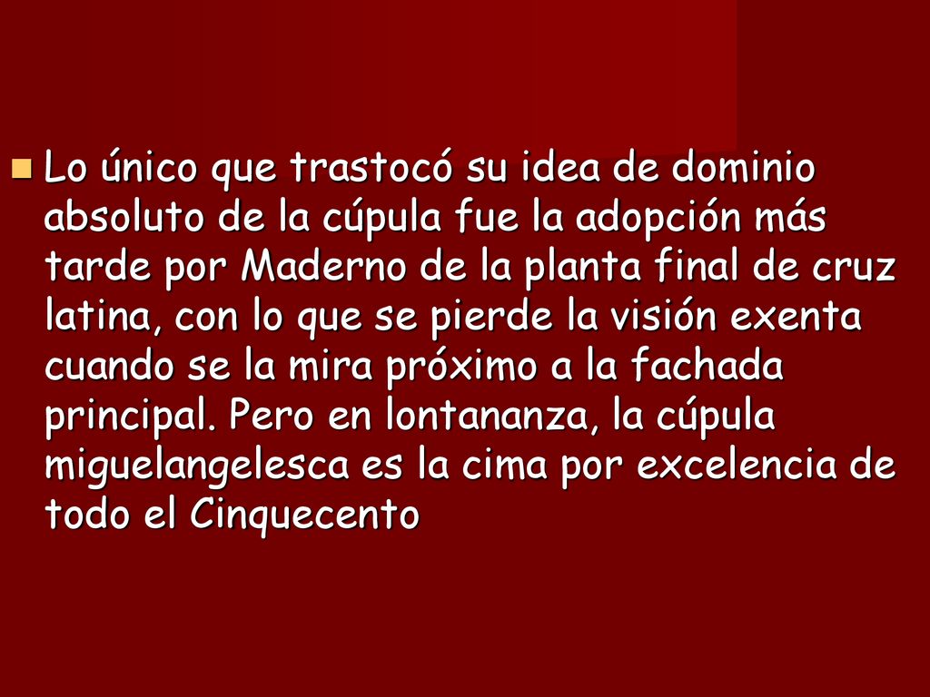 Lo único que trastocó su idea de dominio absoluto de la cúpula fue la adopción más tarde por Maderno de la planta final de cruz latina, con lo que se pierde la visión exenta cuando se la mira próximo a la fachada principal.