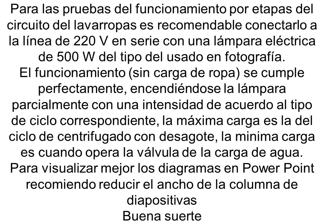 Para las pruebas del funcionamiento por etapas del circuito del lavarropas es recomendable conectarlo a la línea de 220 V en serie con una lámpara eléctrica de 500 W del tipo del usado en fotografía.