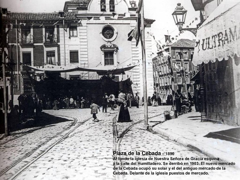 Plaza de la Cebada – 1890 Al fondo la iglesia de Nuestra Señora de Gracia esquina. a la calle del Humilladero. Se derribó en El nuevo mercado.