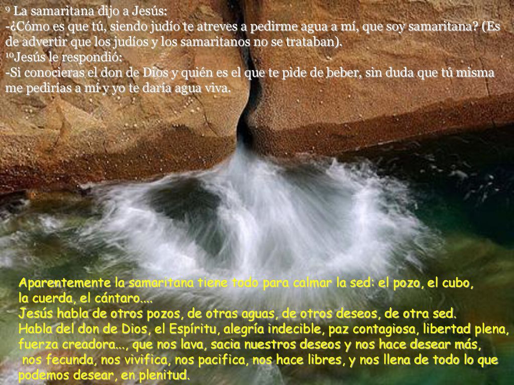 9 La samaritana dijo a Jesús: -¿Cómo es que tú, siendo judío te atreves a pedirme agua a mí, que soy samaritana (Es de advertir que los judíos y los samaritanos no se trataban). 10Jesús le respondió: -Si conocieras el don de Dios y quién es el que te pide de beber, sin duda que tú misma me pedirías a mí y yo te daría agua viva.