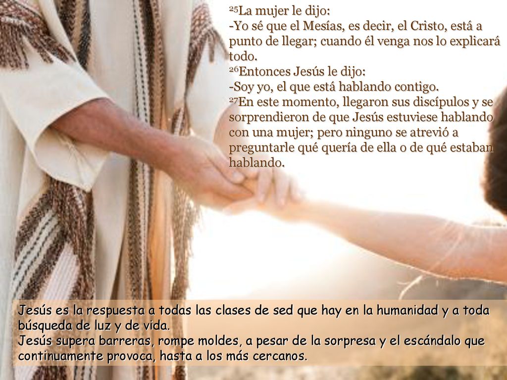 25La mujer le dijo: -Yo sé que el Mesías, es decir, el Cristo, está a punto de llegar; cuando él venga nos lo explicará todo. 26Entonces Jesús le dijo: -Soy yo, el que está hablando contigo. 27En este momento, llegaron sus discípulos y se sorprendieron de que Jesús estuviese hablando con una mujer; pero ninguno se atrevió a preguntarle qué quería de ella o de qué estaban hablando.