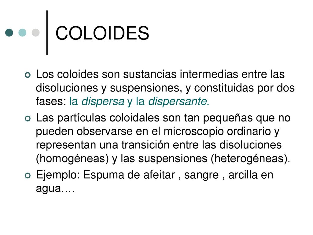 COLOIDES Los coloides son sustancias intermedias entre las disoluciones y suspensiones, y constituidas por dos fases: la dispersa y la dispersante.