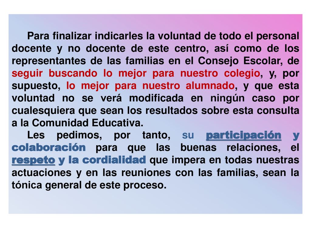 Para finalizar indicarles la voluntad de todo el personal docente y no docente de este centro, así como de los representantes de las familias en el Consejo Escolar, de seguir buscando lo mejor para nuestro colegio, y, por supuesto, lo mejor para nuestro alumnado, y que esta voluntad no se verá modificada en ningún caso por cualesquiera que sean los resultados sobre esta consulta a la Comunidad Educativa.