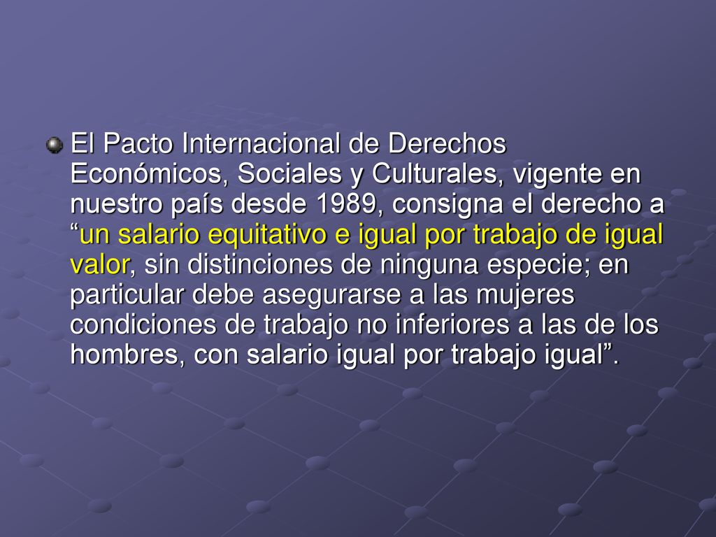 El Pacto Internacional de Derechos Económicos, Sociales y Culturales, vigente en nuestro país desde 1989, consigna el derecho a un salario equitativo e igual por trabajo de igual valor, sin distinciones de ninguna especie; en particular debe asegurarse a las mujeres condiciones de trabajo no inferiores a las de los hombres, con salario igual por trabajo igual .