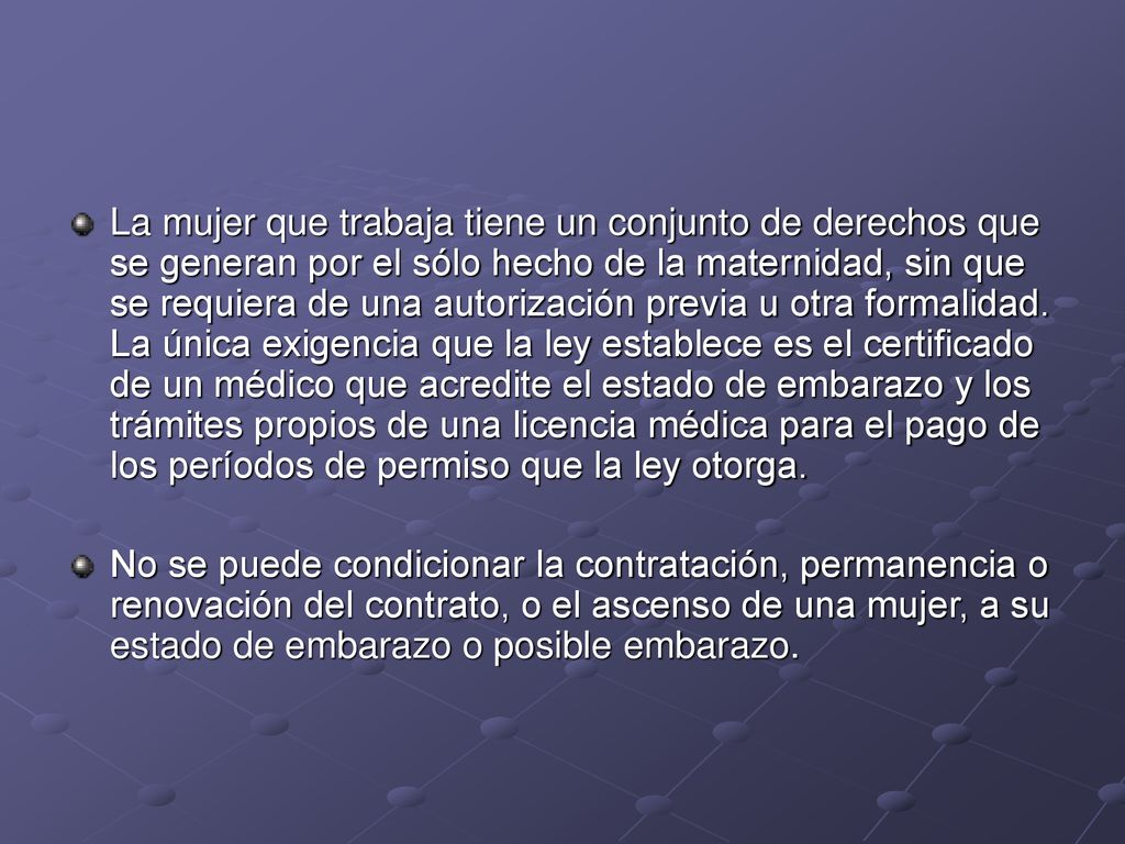 La mujer que trabaja tiene un conjunto de derechos que se generan por el sólo hecho de la maternidad, sin que se requiera de una autorización previa u otra formalidad. La única exigencia que la ley establece es el certificado de un médico que acredite el estado de embarazo y los trámites propios de una licencia médica para el pago de los períodos de permiso que la ley otorga.
