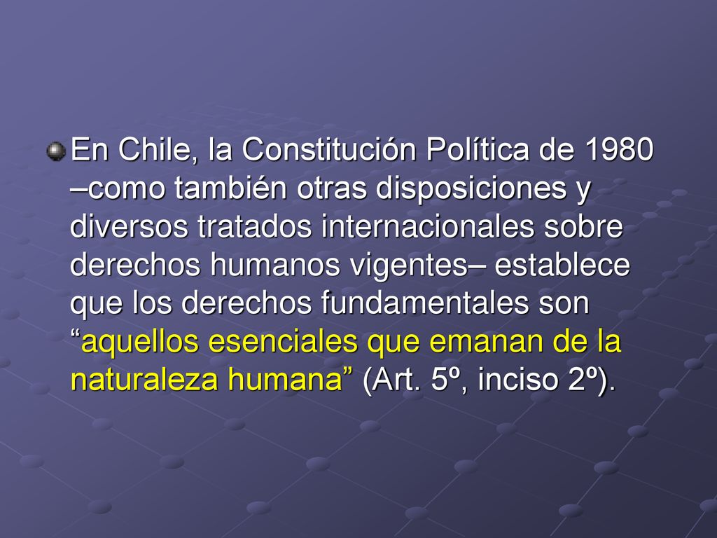 En Chile, la Constitución Política de 1980 –como también otras disposiciones y diversos tratados internacionales sobre derechos humanos vigentes– establece que los derechos fundamentales son aquellos esenciales que emanan de la naturaleza humana (Art.