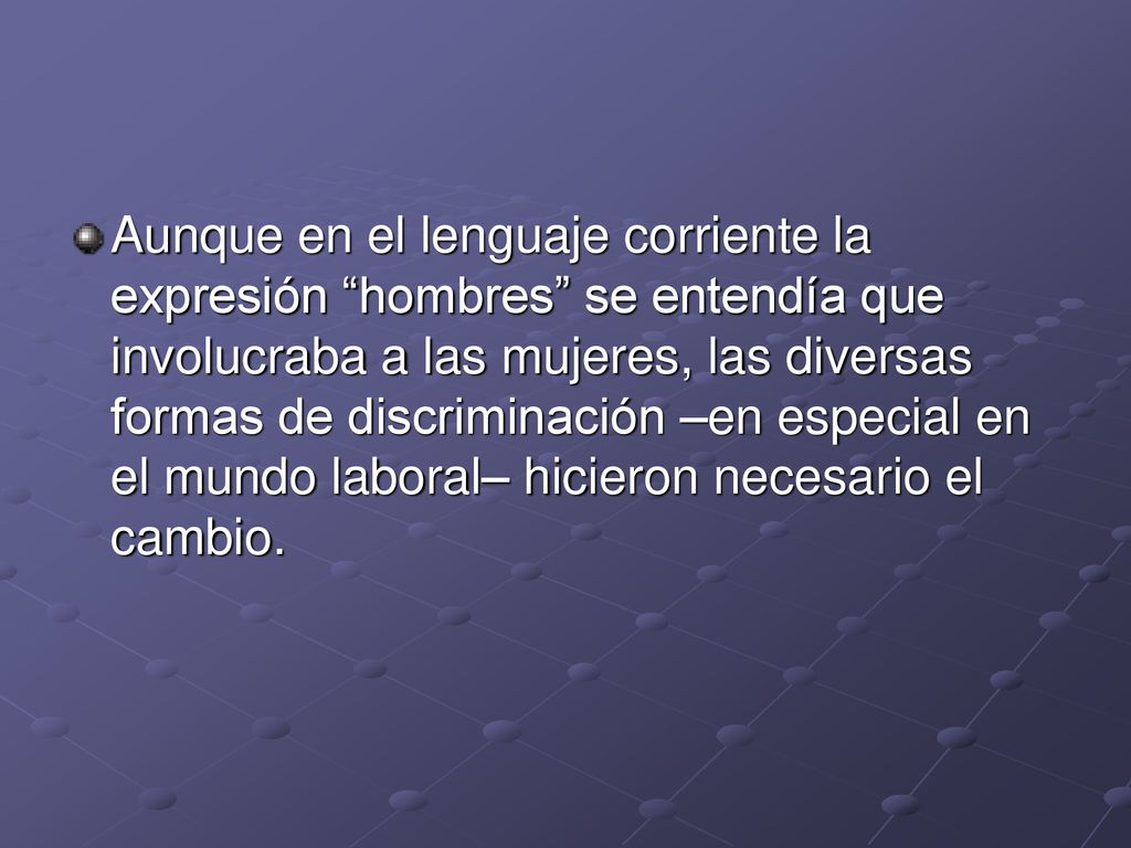 Aunque en el lenguaje corriente la expresión hombres se entendía que involucraba a las mujeres, las diversas formas de discriminación –en especial en el mundo laboral– hicieron necesario el cambio.