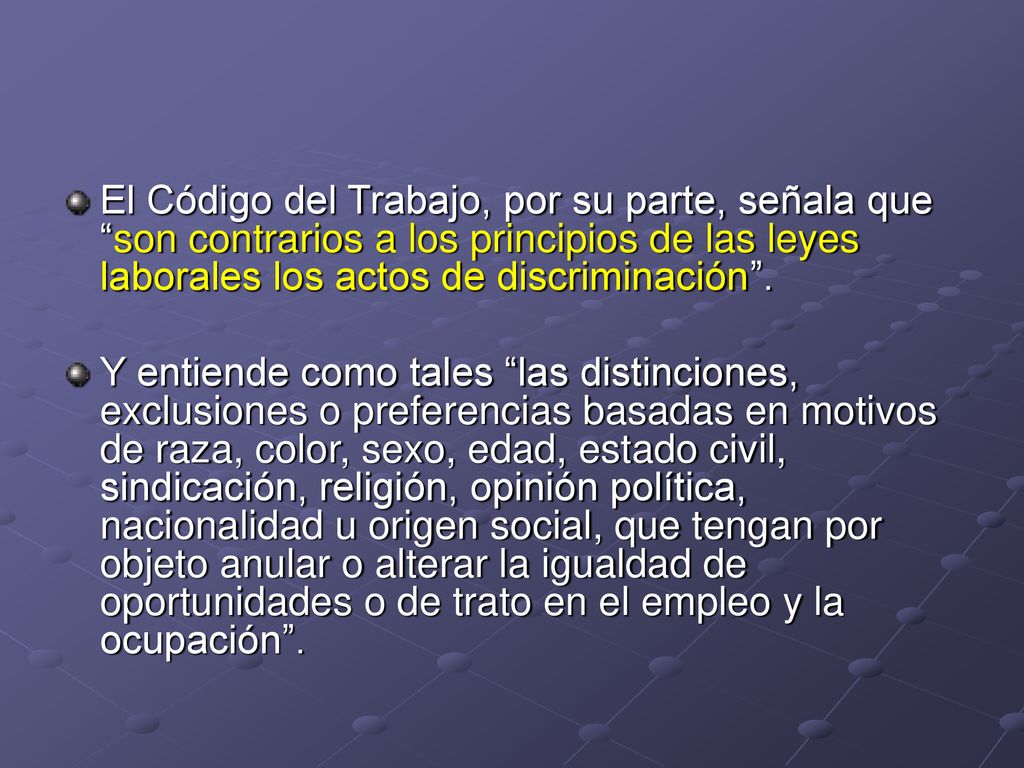 El Código del Trabajo, por su parte, señala que son contrarios a los principios de las leyes laborales los actos de discriminación .