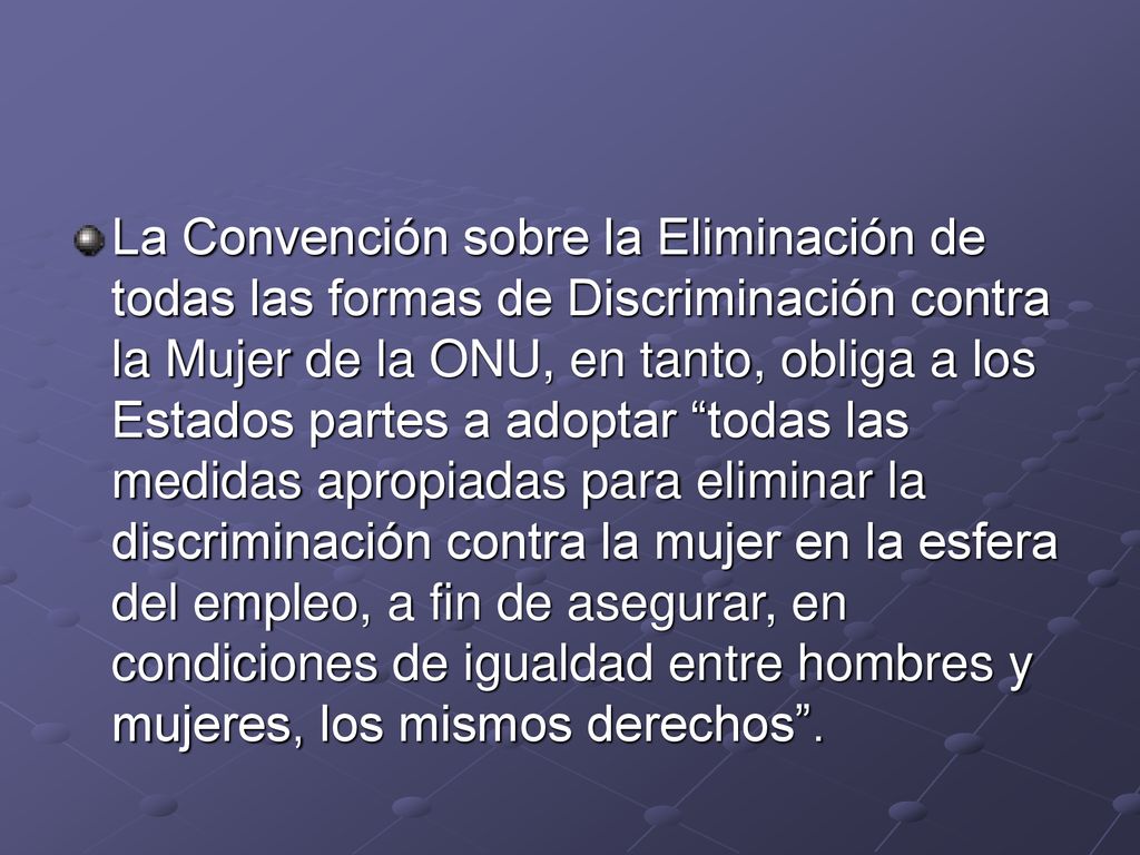 La Convención sobre la Eliminación de todas las formas de Discriminación contra la Mujer de la ONU, en tanto, obliga a los Estados partes a adoptar todas las medidas apropiadas para eliminar la discriminación contra la mujer en la esfera del empleo, a fin de asegurar, en condiciones de igualdad entre hombres y mujeres, los mismos derechos .