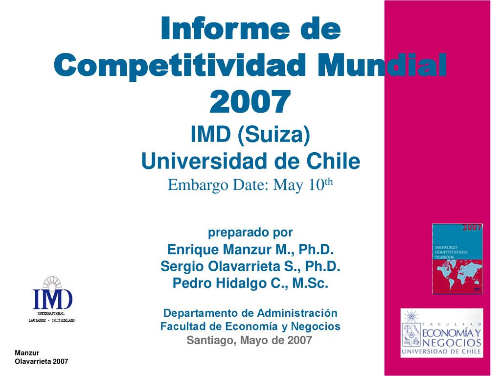 Informe de Competitividad Mundial 2007 IMD (Suiza) Universidad de Chile Embargo Date: May 10th preparado por Enrique Manzur M., Ph.D. Sergio Olavarrieta S., Ph.D. Pedro Hidalgo C., M.Sc. Departamento de Administración Facultad de Economía y Negocios