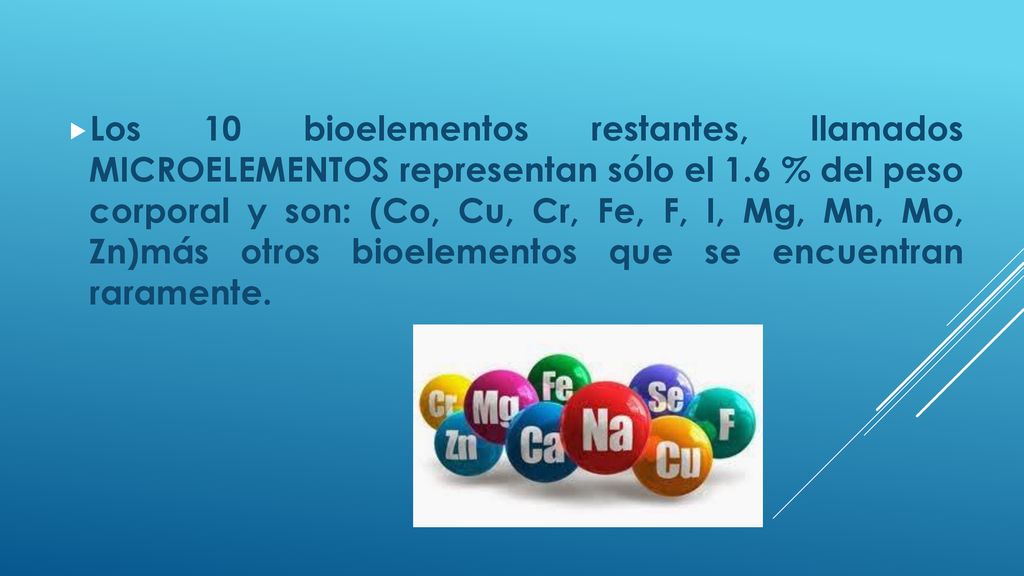 Los 10 bioelementos restantes, llamados MICROELEMENTOS representan sólo el 1.6 % del peso corporal y son: (Co, Cu, Cr, Fe, F, I, Mg, Mn, Mo, Zn)más otros bioelementos que se encuentran raramente.