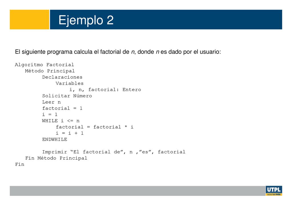 Ejemplo 2 El siguiente programa calcula el factorial de n, donde n es dado por el usuario: Algoritmo Factorial.