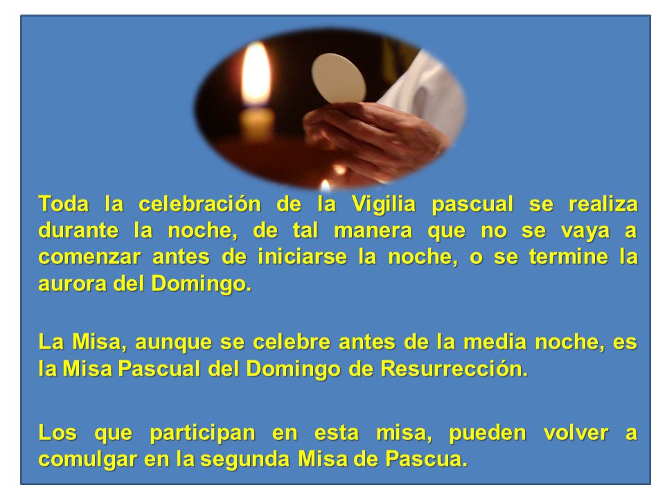 Toda la celebración de la Vigilia pascual se realiza durante la noche, de tal manera que no se vaya a comenzar antes de iniciarse la noche, o se termine la aurora del Domingo.