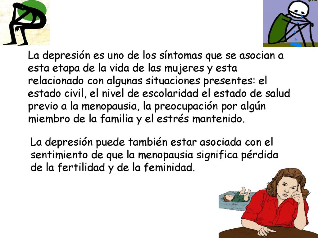 La depresión es uno de los síntomas que se asocian a esta etapa de la vida de las mujeres y esta relacionado con algunas situaciones presentes: el estado civil, el nivel de escolaridad el estado de salud previo a la menopausia, la preocupación por algún miembro de la familia y el estrés mantenido.