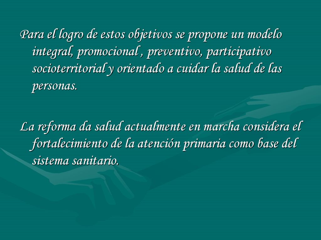 Para el logro de estos objetivos se propone un modelo integral, promocional , preventivo, participativo socioterritorial y orientado a cuidar la salud de las personas.
