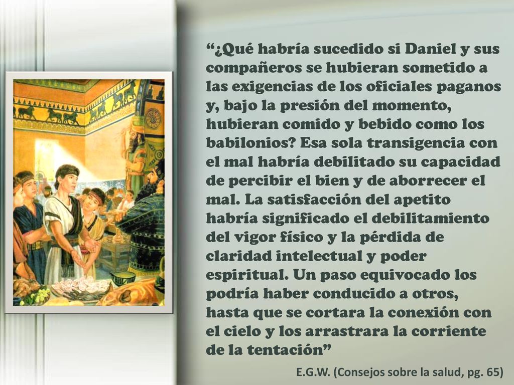 ¿Qué habría sucedido si Daniel y sus compañeros se hubieran sometido a las exigencias de los oficiales paganos y, bajo la presión del momento, hubieran comido y bebido como los babilonios Esa sola transigencia con el mal habría debilitado su capacidad de percibir el bien y de aborrecer el mal. La satisfacción del apetito habría significado el debilitamiento del vigor físico y la pérdida de claridad intelectual y poder espiritual. Un paso equivocado los podría haber conducido a otros, hasta que se cortara la conexión con el cielo y los arrastrara la corriente de la tentación