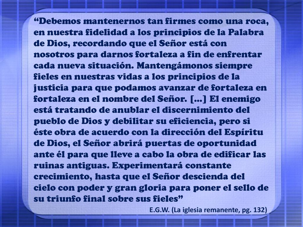 Debemos mantenernos tan firmes como una roca, en nuestra fidelidad a los principios de la Palabra de Dios, recordando que el Señor está con nosotros para darnos fortaleza a fin de enfrentar cada nueva situación. Mantengámonos siempre fieles en nuestras vidas a los principios de la justicia para que podamos avanzar de fortaleza en fortaleza en el nombre del Señor. […] El enemigo está tratando de anublar el discernimiento del pueblo de Dios y debilitar su eficiencia, pero si éste obra de acuerdo con la dirección del Espíritu de Dios, el Señor abrirá puertas de oportunidad ante él para que lleve a cabo la obra de edificar las ruinas antiguas. Experimentará constante crecimiento, hasta que el Señor descienda del cielo con poder y gran gloria para poner el sello de su triunfo final sobre sus fieles