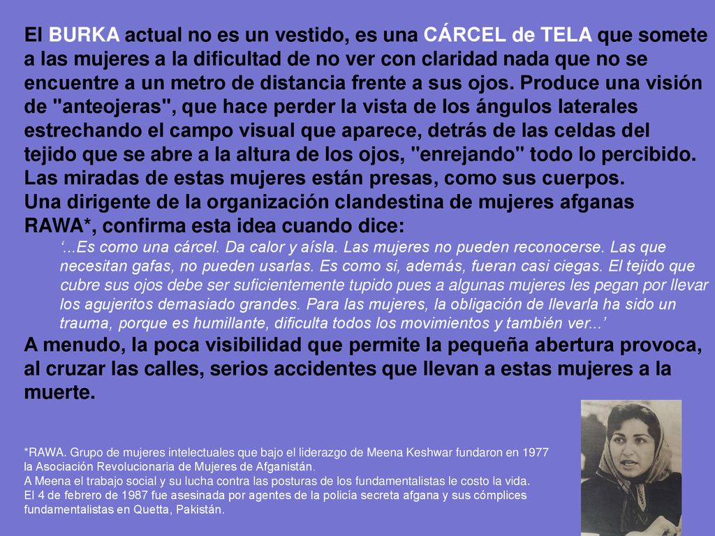 El BURKA actual no es un vestido, es una CÁRCEL de TELA que somete a las mujeres a la dificultad de no ver con claridad nada que no se encuentre a un metro de distancia frente a sus ojos. Produce una visión de anteojeras , que hace perder la vista de los ángulos laterales estrechando el campo visual que aparece, detrás de las celdas del tejido que se abre a la altura de los ojos, enrejando todo lo percibido. Las miradas de estas mujeres están presas, como sus cuerpos.