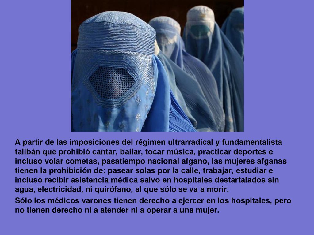 A partir de las imposiciones del régimen ultrarradical y fundamentalista talibán que prohibió cantar, bailar, tocar música, practicar deportes e incluso volar cometas, pasatiempo nacional afgano, las mujeres afganas tienen la prohibición de: pasear solas por la calle, trabajar, estudiar e incluso recibir asistencia médica salvo en hospitales destartalados sin agua, electricidad, ni quirófano, al que sólo se va a morir.