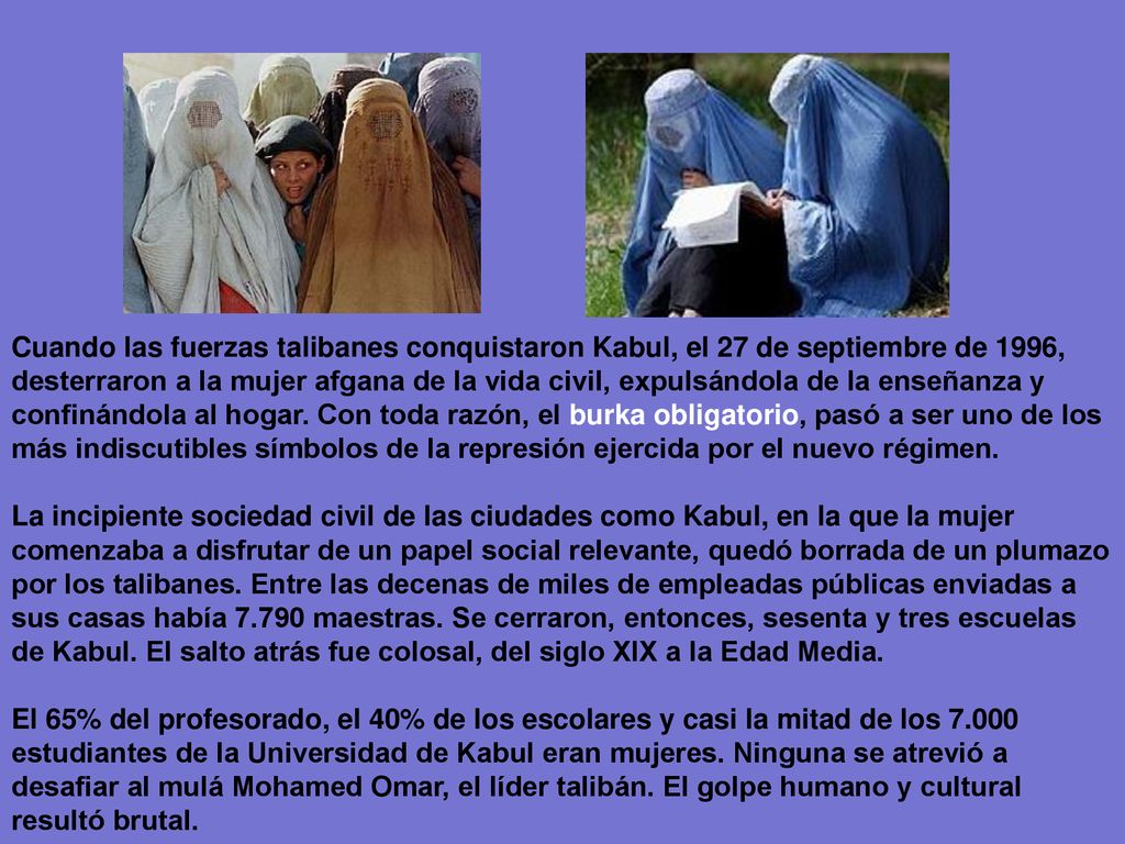 Cuando las fuerzas talibanes conquistaron Kabul, el 27 de septiembre de 1996, desterraron a la mujer afgana de la vida civil, expulsándola de la enseñanza y confinándola al hogar. Con toda razón, el burka obligatorio, pasó a ser uno de los más indiscutibles símbolos de la represión ejercida por el nuevo régimen.