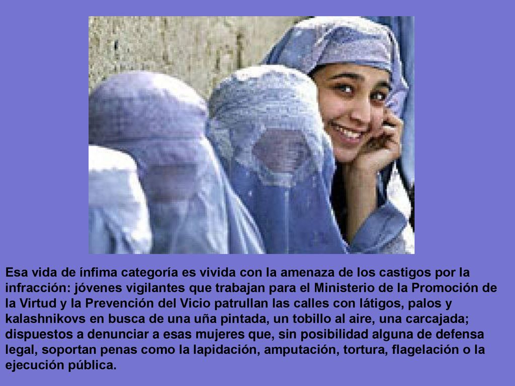 Esa vida de ínfima categoría es vivida con la amenaza de los castigos por la infracción: jóvenes vigilantes que trabajan para el Ministerio de la Promoción de la Virtud y la Prevención del Vicio patrullan las calles con látigos, palos y kalashnikovs en busca de una uña pintada, un tobillo al aire, una carcajada; dispuestos a denunciar a esas mujeres que, sin posibilidad alguna de defensa legal, soportan penas como la lapidación, amputación, tortura, flagelación o la ejecución pública.