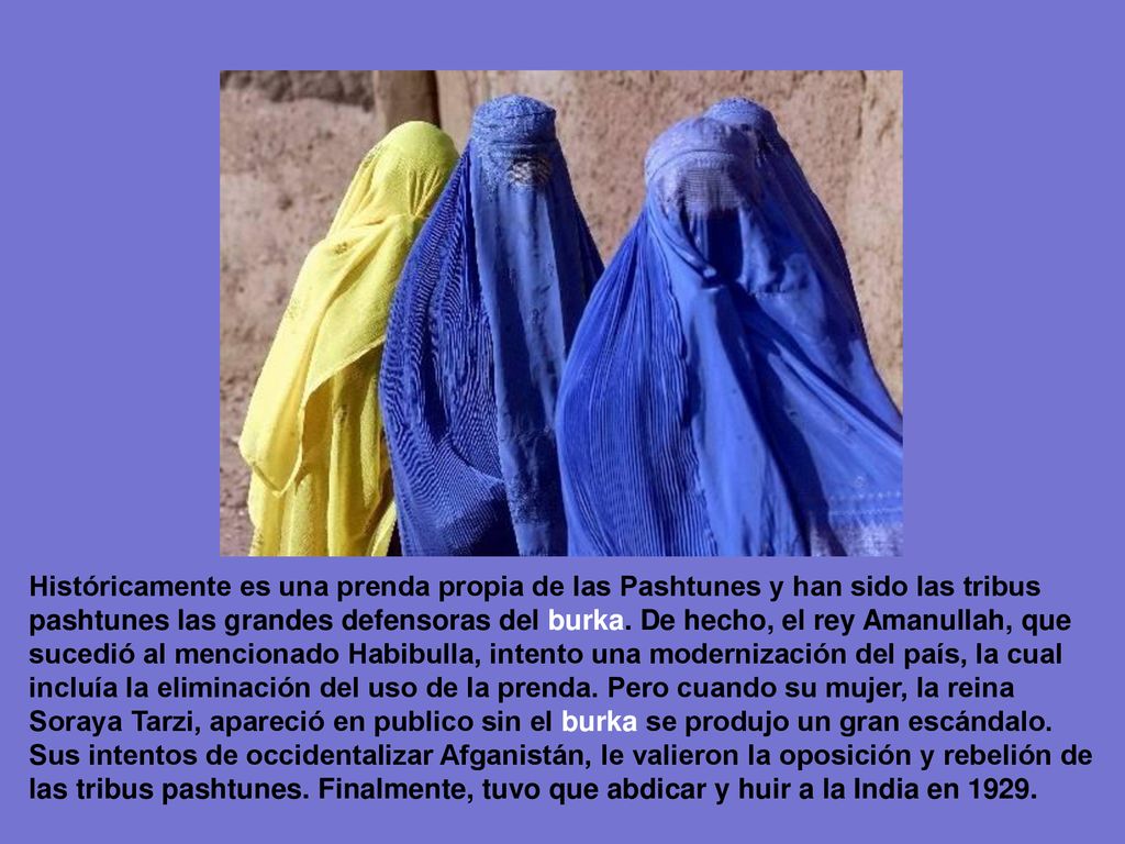 Históricamente es una prenda propia de las Pashtunes y han sido las tribus pashtunes las grandes defensoras del burka. De hecho, el rey Amanullah, que sucedió al mencionado Habibulla, intento una modernización del país, la cual incluía la eliminación del uso de la prenda. Pero cuando su mujer, la reina Soraya Tarzi, apareció en publico sin el burka se produjo un gran escándalo.