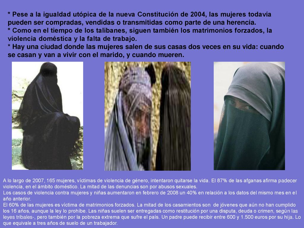 * Pese a la igualdad utópica de la nueva Constitución de 2004, las mujeres todavía pueden ser compradas, vendidas o transmitidas como parte de una herencia. * Como en el tiempo de los talibanes, siguen también los matrimonios forzados, la violencia doméstica y la falta de trabajo.