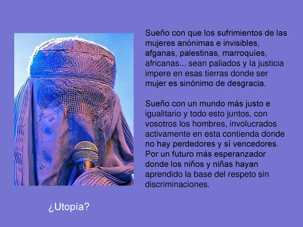Sueño con que los sufrimientos de las mujeres anónimas e invisibles, afganas, palestinas, marroquíes, africanas... sean paliados y la justicia impere en esas tierras donde ser mujer es sinónimo de desgracia.