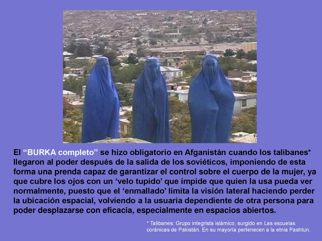 El BURKA completo se hizo obligatorio en Afganistán cuando los talibanes* llegaron al poder después de la salida de los soviéticos, imponiendo de esta forma una prenda capaz de garantizar el control sobre el cuerpo de la mujer, ya que cubre los ojos con un ‘velo tupido’ que impide que quien la usa pueda ver normalmente, puesto que el ‘enmallado’ limita la visión lateral haciendo perder la ubicación espacial, volviendo a la usuaria dependiente de otra persona para poder desplazarse con eficacia, especialmente en espacios abiertos.