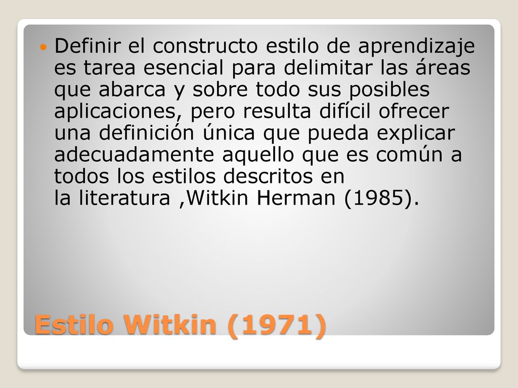 Definir el constructo estilo de aprendizaje es tarea esencial para delimitar las áreas que abarca y sobre todo sus posibles aplicaciones, pero resulta difícil ofrecer una definición única que pueda explicar adecuadamente aquello que es común a todos los estilos descritos en la literatura ,Witkin Herman (1985).