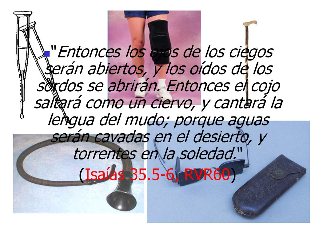Entonces los ojos de los ciegos serán abiertos, y los oídos de los sordos se abrirán. Entonces el cojo saltará como un ciervo, y cantará la lengua del mudo; porque aguas serán cavadas en el desierto, y torrentes en la soledad.