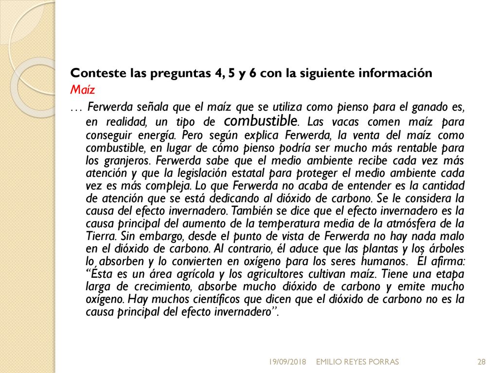 Conteste las preguntas 4, 5 y 6 con la siguiente información Maíz … Ferwerda señala que el maíz que se utiliza como pienso para el ganado es, en realidad, un tipo de combustible. Las vacas comen maíz para conseguir energía. Pero según explica Ferwerda, la venta del maíz como combustible, en lugar de cómo pienso podría ser mucho más rentable para los granjeros. Ferwerda sabe que el medio ambiente recibe cada vez más atención y que la legislación estatal para proteger el medio ambiente cada vez es más compleja. Lo que Ferwerda no acaba de entender es la cantidad de atención que se está dedicando al dióxido de carbono. Se le considera la causa del efecto invernadero. También se dice que el efecto invernadero es la causa principal del aumento de la temperatura media de la atmósfera de la Tierra. Sin embargo, desde el punto de vista de Ferwerda no hay nada malo en el dióxido de carbono. Al contrario, él aduce que las plantas y los árboles lo absorben y lo convierten en oxígeno para los seres humanos. Él afirma: Ésta es un área agrícola y los agricultores cultivan maíz. Tiene una etapa larga de crecimiento, absorbe mucho dióxido de carbono y emite mucho oxígeno. Hay muchos científicos que dicen que el dióxido de carbono no es la causa principal del efecto invernadero .
